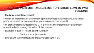 BOTH THE INCREMENT & DECREMENT OPERATORS COME IN TWO
VERSIONS:
• Prefix increment/decrement:
 When an increment or decrement operator precedes its operand, it is called
prefix increment or decrement (or pre-increment / decrement).
 In prefix increment/decrement, C++ performs the increment or decrement
operation before using the value of the operand.
 Example: If sum = 10 and count =20 then
Sum = sum + (++count);
 First count incremented and then evaluate sum = 31.
 