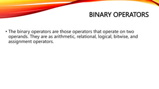 BINARY OPERATORS
• The binary operators are those operators that operate on two
operands. They are as arithmetic, relational, logical, bitwise, and
assignment operators.
 