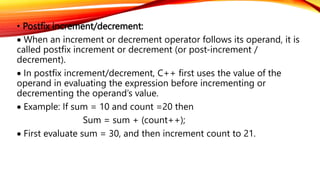 • Postfix increment/decrement:
 When an increment or decrement operator follows its operand, it is
called postfix increment or decrement (or post-increment /
decrement).
 In postfix increment/decrement, C++ first uses the value of the
operand in evaluating the expression before incrementing or
decrementing the operand’s value.
 Example: If sum = 10 and count =20 then
Sum = sum + (count++);
 First evaluate sum = 30, and then increment count to 21.
 