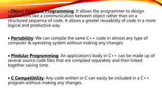  Object-Oriented Programming: It allows the programmer to design
applications like a communication between object rather than on a
structured sequence of code. It allows a greater reusability of code in a more
logical and productive way.
 Portability: We can compile the same C++ code in almost any type of
computer & operating system without making any changes.
 Modular Programming: An application’s body in C++ can be made up of
several source code files that are compiled separately and then linked
together saving time.
 C Compatibility: Any code written in C can easily be included in a C++
program without making any changes.
 