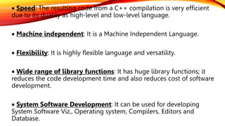  Speed: The resulting code from a C++ compilation is very efficient
due to its duality as high-level and low-level language.
 Machine independent: It is a Machine Independent Language.
 Flexibility: It is highly flexible language and versatility.
 Wide range of library functions: It has huge library functions; it
reduces the code development time and also reduces cost of software
development.
 System Software Development: It can be used for developing
System Software Viz., Operating system, Compilers, Editors and
Database.
 