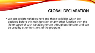 GLOBAL DECLARATION
• We can declare variables here and those variables which are
declared before the main function or any other function then the
life or scope of such variables remain throughout function and can
be used by other functions of the program.
 