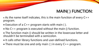 MAIN( ) FUNCTION:
 As the name itself indicates, this is the main function of every C++
program.
 Execution of a C++ program starts with main ( ).
 No C++ program is executed without the main () function.
 The function main () should be written in the lowercase letter and
shouldn’t be terminated with a semicolon.
 It calls other library functions and user-defined functions.
 There must be one and only main ( ) in every C++ program.
 