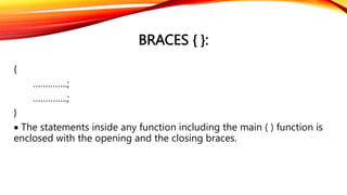 BRACES { }:
{
…………..;
…………..;
}
 The statements inside any function including the main ( ) function is
enclosed with the opening and the closing braces.
 