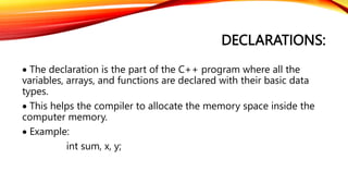 DECLARATIONS:
 The declaration is the part of the C++ program where all the
variables, arrays, and functions are declared with their basic data
types.
 This helps the compiler to allocate the memory space inside the
computer memory.
 Example:
int sum, x, y;
 
