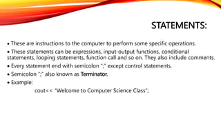 STATEMENTS:
 These are instructions to the computer to perform some specific operations.
 These statements can be expressions, input-output functions, conditional
statements, looping statements, function call and so on. They also include comments.
 Every statement end with semicolon “;” except control statements.
 Semicolon “;” also known as Terminator.
 Example:
cout<< “Welcome to Computer Science Class”;
 