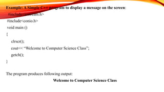 Example: A Simple C++ program to display a message on the screen:
#include<iostream.h>
#include<conio.h>
void main ()
{
clrscr();
cout<< “Welcome to Computer Science Class”;
getch();
}
The program produces following output:
Welcome to Computer Science Class
 