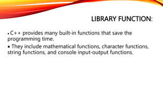 LIBRARY FUNCTION:
 C++ provides many built-in functions that save the
programming time.
 They include mathematical functions, character functions,
string functions, and console input-output functions.
 