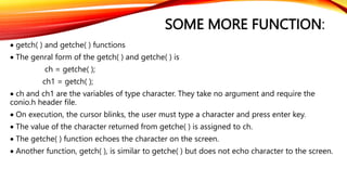 SOME MORE FUNCTION:
 getch( ) and getche( ) functions
 The genral form of the getch( ) and getche( ) is
ch = getche( );
ch1 = getch( );
 ch and ch1 are the variables of type character. They take no argument and require the
conio.h header file.
 On execution, the cursor blinks, the user must type a character and press enter key.
 The value of the character returned from getche( ) is assigned to ch.
 The getche( ) function echoes the character on the screen.
 Another function, getch( ), is similar to getche( ) but does not echo character to the screen.
 