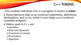 C++ TOKENS:
 The smallest individual unit in a program is known as token.
 These elements help us to construct statements, definitions,
declarations, and so on, which in turn helps us to construct
complete program.
 Tokens used in C++ are:
Identifier
Reserved Keywords
Constants or Literals
Punctuators
Operators
 