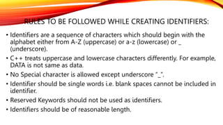 RULES TO BE FOLLOWED WHILE CREATING IDENTIFIERS:
• Identifiers are a sequence of characters which should begin with the
alphabet either from A-Z (uppercase) or a-z (lowercase) or _
(underscore).
• C++ treats uppercase and lowercase characters differently. For example,
DATA is not same as data.
• No Special character is allowed except underscore “_”.
• Identifier should be single words i.e. blank spaces cannot be included in
identifier.
• Reserved Keywords should not be used as identifiers.
• Identifiers should be of reasonable length.
 