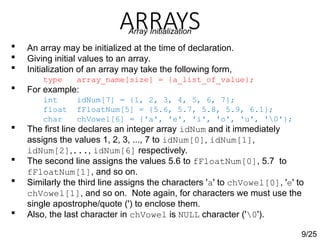 ARRAYS
9/25
Array Initialization
 An array may be initialized at the time of declaration.
 Giving initial values to an array.
 Initialization of an array may take the following form,
type array_name[size] = {a_list_of_value};
 For example:
int idNum[7] = {1, 2, 3, 4, 5, 6, 7};
float fFloatNum[5] = {5.6, 5.7, 5.8, 5.9, 6.1};
char chVowel[6] = {'a', 'e', 'i', 'o', 'u', '0'};
 The first line declares an integer array idNum and it immediately
assigns the values 1, 2, 3, ..., 7 to idNum[0], idNum[1],
idNum[2],..., idNum[6] respectively.
 The second line assigns the values 5.6 to fFloatNum[0], 5.7 to
fFloatNum[1], and so on.
 Similarly the third line assigns the characters 'a' to chVowel[0], 'e' to
chVowel[1], and so on. Note again, for characters we must use the
single apostrophe/quote (') to enclose them.
 Also, the last character in chVowel is NULL character ('0').
 