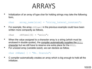 ARRAYS
103/25
 Initialization of an array of type char for holding strings may take the following
form,
char array_name[size] = "string_lateral_constant";
 For example, the array chVowel in the previous example could have been
written more compactly as follows,
char chVowel[6] = "aeiou";
 When the value assigned to a character array is a string (which must be
enclosed in double quotes), the compiler automatically supplies the NULL
character but we still have to reserve one extra place for the NULL.
 For unsized array (variable sized), we can declare as follow,
char chName[ ] = "Mr. Dracula";
 C compiler automatically creates an array which is big enough to hold all the
initializer.
 