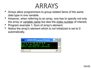 ARRAYS
104/25
 Arrays allow programmers to group related items of the same
data type in one variable.
 However, when referring to an array, one has to specify not only
the array or variable name but also the index number of interest.
 Program example 1: Sum of array’s element.
 Notice the array's element which is not initialized is set to 0
automatically.
 