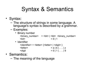 Syntax & Semantics
• Syntax:
– The structure of strings in some language. A
language's syntax is described by a grammar.
– Examples:
• Binary number
<binary_number> = <bit> | <bit> <binary_number>
<bit> = 0 | 1
• Identifier
<identifier> = <letter> {<letter> | <digit> }
<letter> = a | b | . . . | z
<digit = 0 | 1 | . . . | 9
• Semantics:
– The meaning of the language
 