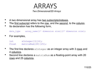 ARRAYS
110/25
Two Dimensional/2D Arrays
 A two dimensional array has two subscripts/indexes.
 The first subscript refers to the row, and the second, to the column.
 Its declaration has the following form,
data_type array_name[1st
dimension size][2nd
dimension size];
 For examples,
int xInteger[3][4];
float matrixNum[20][25];
 The first line declares xInteger as an integer array with 3 rows and
4 columns.
 Second line declares a matrixNum as a floating-point array with 20
rows and 25 columns.
 