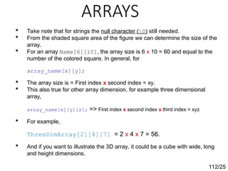ARRAYS
112/25
 Take note that for strings the null character (0) still needed.
 From the shaded square area of the figure we can determine the size of the
array.
 For an array Name[6][10], the array size is 6 x 10 = 60 and equal to the
number of the colored square. In general, for
array_name[x][y];
 The array size is = First index x second index = xy.
 This also true for other array dimension, for example three dimensional
array,
array_name[x][y][z]; => First index x second index x third index = xyz
 For example,
ThreeDimArray[2][4][7] = 2 x 4 x 7 = 56.
 And if you want to illustrate the 3D array, it could be a cube with wide, long
and height dimensions.
 