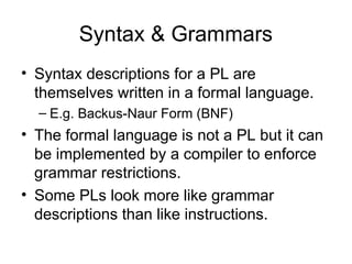 Syntax & Grammars
• Syntax descriptions for a PL are
themselves written in a formal language.
– E.g. Backus-Naur Form (BNF)
• The formal language is not a PL but it can
be implemented by a compiler to enforce
grammar restrictions.
• Some PLs look more like grammar
descriptions than like instructions.
 