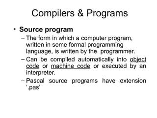 Compilers & Programs
• Source program
– The form in which a computer program,
written in some formal programming
language, is written by the programmer.
– Can be compiled automatically into object
code or machine code or executed by an
interpreter.
– Pascal source programs have extension
‘.pas’
 