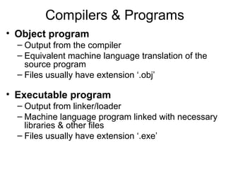 Compilers & Programs
• Object program
– Output from the compiler
– Equivalent machine language translation of the
source program
– Files usually have extension ‘.obj’
• Executable program
– Output from linker/loader
– Machine language program linked with necessary
libraries & other files
– Files usually have extension ‘.exe’
 