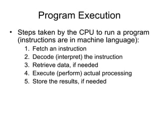 Program Execution
• Steps taken by the CPU to run a program
(instructions are in machine language):
1. Fetch an instruction
2. Decode (interpret) the instruction
3. Retrieve data, if needed
4. Execute (perform) actual processing
5. Store the results, if needed
 