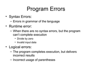 Program Errors
• Syntax Errors:
– Errors in grammar of the language
• Runtime error:
– When there are no syntax errors, but the program
can’t complete execution
• Divide by zero
• Invalid input data
• Logical errors:
– The program completes execution, but delivers
incorrect results
– Incorrect usage of parentheses
 