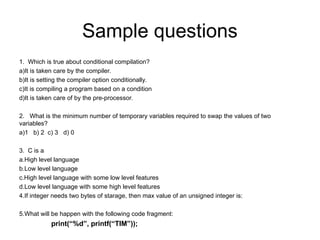 Sample questions
1. Which is true about conditional compilation?
a)It is taken care by the compiler.
b)It is setting the compiler option conditionally.
c)It is compiling a program based on a condition
d)It is taken care of by the pre-processor.
2. What is the minimum number of temporary variables required to swap the values of two
variables?
a)1 b) 2 c) 3 d) 0
3. C is a
a.High level language
b.Low level language
c.High level language with some low level features
d.Low level language with some high level features
4.If integer needs two bytes of starage, then max value of an unsigned integer is:
5.What will be happen with the following code fragment:
print(“%d”, printf(“TIM”));
 