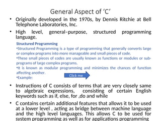 General Aspect of ‘C’
• Originally developed in the 1970s, by Dennis Ritchie at Bell
Telephone Laboratories, Inc.
• High level, general–purpose, structured programming
language.
• Instructions of C consists of terms that are very closely same
to algebraic expressions, consisting of certain English
keywords such as if, else, for ,do and while
• C contains certain additional features that allows it to be used
at a lower level , acting as bridge between machine language
and the high level languages. This allows C to be used for
system programming as well as for applications programming
Structured Programming
•Structured Programming is a type of programming that generally converts large
or complex programs into more manageable and small pieces of code.
•These small pieces of codes are usually known as functions or modules or sub-
programs of large complex programs.
•It is known as modular programming and minimizes the chances of function
affecting another.
•Example: Click me
 