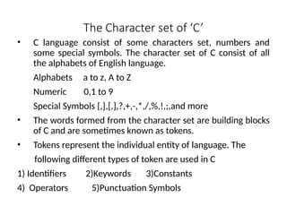The Character set of ‘C’
• C language consist of some characters set, numbers and
some special symbols. The character set of C consist of all
the alphabets of English language.
Alphabets a to z, A to Z
Numeric 0,1 to 9
Special Symbols {,},[,],?,+,-,*,/,%,!,;,and more
• The words formed from the character set are building blocks
of C and are sometimes known as tokens.
• Tokens represent the individual entity of language. The
following different types of token are used in C
1) Identifiers 2)Keywords 3)Constants
4) Operators 5)Punctuation Symbols
 