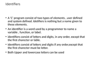 Identifiers
• A 'C' program consist of two types of elements , user defined
and system defined. Idetifiers is nothing but a name given to
these elements.
• An identifier is a word used by a programmer to name a
variable , function, or label.
• identifiers consist of letters and digits, in any order, except that
the first charecter or lable.
• Identifiers consist of letters and digits if any order,except that
the first charecter must be letter.
• Both Upper and lowercase letters can be used
 