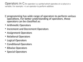 Operators in C:An operator is a symbol which operates on a value or a
variable. For example: + is an operator to perform addition.
C programming has wide range of operators to perform various
operations. For better understanding of operators, these
operators can be classified as:
• Arithmetic Operators
• Increment and Decrement Operators
• Assignment Operators
• Relational Operators
• Logical Operators
• Conditional Operators
• Bitwise Operators
• Special Operators
 