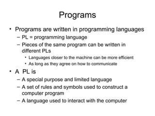 Programs
• Programs are written in programming languages
– PL = programming language
– Pieces of the same program can be written in
different PLs
• Languages closer to the machine can be more efficient
• As long as they agree on how to communicate
• A PL is
– A special purpose and limited language
– A set of rules and symbols used to construct a
computer program
– A language used to interact with the computer
 