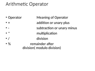 Arithmetic Operator
• Operator Meaning of Operator
• + addition or unary plus
• - subtraction or unary minus
• * multiplication
• / division
• % remainder after
division( modulo division)
 