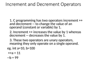 Increment and Decrement Operators
1. C programming has two operators increment ++
and decrement -- to change the value of an
operand (constant or variable) by 1.
2. Increment ++ increases the value by 1 whereas
decrement -- decreases the value by 1.
3. These two operators are unary operators,
meaning they only operate on a single operand.
eg. int a=10, b=100
++a = 11
--b = 99
 