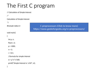 The First C program
// Calculation of Simple Interest
/*
Calculation of Simple Interest
*/
#include<stdio.h>
void main()
{
int p, n;
float r, si;
p = 1000;
n = 3;
r = 8.5;
//formula for simple interest
si = p*n*r/100;
printf("Simple Interest is: n%f", si);
}
C preprocessors (Click to know more)
https://www.geeksforgeeks.org/cc-preprocessors/
 