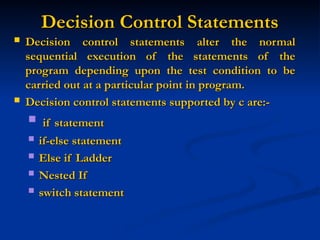 Decision Control Statements
Decision Control Statements
 Decision control statements alter the normal
Decision control statements alter the normal
sequential execution of the statements of the
sequential execution of the statements of the
program depending upon the test condition to be
program depending upon the test condition to be
carried out at a particular point in program.
carried out at a particular point in program.
 Decision control statements supported by c are:-
Decision control statements supported by c are:-
 if statement
if statement
 if-else statement
if-else statement
 Else if Ladder
Else if Ladder
 Nested If
Nested If
 switch statement
switch statement
 