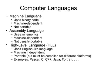 Computer Languages
– Machine Language
• Uses binary code
• Machine-dependent
• Not portable
• Assembly Language
– Uses mnemonics
– Machine-dependent
– Not usually portable
• High-Level Language (HLL)
– Uses English-like language
– Machine independent
– Portable (but must be compiled for different platforms)
– Examples: Pascal, C, C++, Java, Fortran, . . .
 