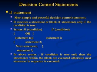 Decision Control Statements
Decision Control Statements
 if statement
if statement
 Most simple and powerful decision control statement.
Most simple and powerful decision control statement.
 It executes a statement or block of statements only if the
It executes a statement or block of statements only if the
condition is true.
condition is true.
 Syntax: if (condition)
Syntax: if (condition) if (condition)
if (condition)
{
{ OR
OR {
{
statement (s);
statement (s); statement 1;
statement 1;
}
} statement 2;
statement 2;
Next statement;
Next statement; }
}
statement 3;
statement 3;
 In above syntax : if condition is true only then the
In above syntax : if condition is true only then the
statements within the block are executed otherwise next
statements within the block are executed otherwise next
statement in sequence is executed.
statement in sequence is executed.
 