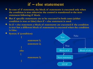 if – else statement
if – else statement
 In case of if statement, the block of statements is executed only when
In case of if statement, the block of statements is executed only when
the condition is true otherwise the control is transferred to the next
the condition is true otherwise the control is transferred to the next
statement following if block.
statement following if block.
 But if specific statements are to be executed in both cases (either
But if specific statements are to be executed in both cases (either
condition is true or false) then if – else statement is used.
condition is true or false) then if – else statement is used.
 In if – else statement a block of statements are executed if the condition
In if – else statement a block of statements are executed if the condition
is true but a different block of statements is executed when the condition
is true but a different block of statements is executed when the condition
is false.
is false.
 Syntax: if (condition)
Syntax: if (condition)
{
{
statement 1;
statement 1;
statement 2;
statement 2;
}
}
else
else
{
{
statement 3;
statement 3;
}
}
Test
Condition
Block of if Block of else
Next statement
STOP
False
True
 