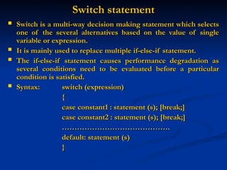 Switch statement
Switch statement
 Switch is a multi-way decision making statement which selects
Switch is a multi-way decision making statement which selects
one of the several alternatives based on the value of single
one of the several alternatives based on the value of single
variable or expression.
variable or expression.
 It is mainly used to replace multiple if-else-if statement.
It is mainly used to replace multiple if-else-if statement.
 The if-else-if statement causes performance degradation as
The if-else-if statement causes performance degradation as
several conditions need to be evaluated before a particular
several conditions need to be evaluated before a particular
condition is satisfied.
condition is satisfied.
 Syntax:
Syntax: switch (expression)
switch (expression)
{
{
case constant1 : statement (s); [break;]
case constant1 : statement (s); [break;]
case constant2 : statement (s); [break;]
case constant2 : statement (s); [break;]
……………………………………
…………………………………….
.
default: statement (s)
default: statement (s)
}
}
 