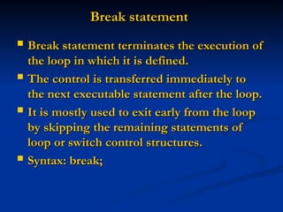 Break statement
Break statement
 Break statement terminates the execution of
Break statement terminates the execution of
the loop in which it is defined.
the loop in which it is defined.
 The control is transferred immediately to
The control is transferred immediately to
the next executable statement after the loop.
the next executable statement after the loop.
 It is mostly used to exit early from the loop
It is mostly used to exit early from the loop
by skipping the remaining statements of
by skipping the remaining statements of
loop or switch control structures.
loop or switch control structures.
 Syntax: break;
Syntax: break;
 