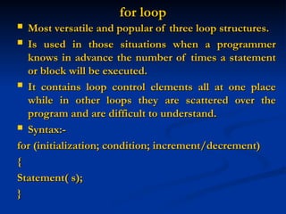 for loop
for loop
 Most versatile and popular of three loop structures.
Most versatile and popular of three loop structures.
 Is used in those situations when a programmer
Is used in those situations when a programmer
knows in advance the number of times a statement
knows in advance the number of times a statement
or block will be executed.
or block will be executed.
 It contains loop control elements all at one place
It contains loop control elements all at one place
while in other loops they are scattered over the
while in other loops they are scattered over the
program and are difficult to understand.
program and are difficult to understand.
 Syntax:-
Syntax:-
for (initialization; condition; increment/decrement)
for (initialization; condition; increment/decrement)
{
{
Statement( s);
Statement( s);
}
}
 