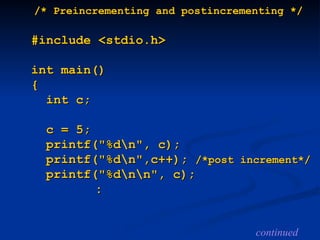 /* Preincrementing and
/* Preincrementing and po
postincrementing */
stincrementing */
#include <stdio.h>
#include <stdio.h>
int main()
int main()
{
{
int c;
int c;
c = 5;
c = 5;
printf("%dn", c);
printf("%dn", c);
printf("%dn",c++);
printf("%dn",c++); /*post
/*post increment*/
increment*/
printf("%dnn", c);
printf("%dnn", c);
:
:
continued
 