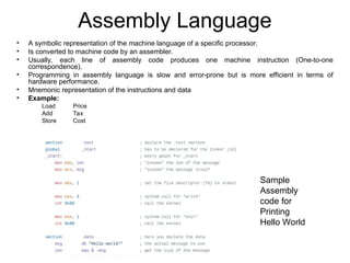 Assembly Language
• A symbolic representation of the machine language of a specific processor.
• Is converted to machine code by an assembler.
• Usually, each line of assembly code produces one machine instruction (One-to-one
correspondence).
• Programming in assembly language is slow and error-prone but is more efficient in terms of
hardware performance.
• Mnemonic representation of the instructions and data
• Example:
Load Price
Add Tax
Store Cost
Sample
Assembly
code for
Printing
Hello World
 