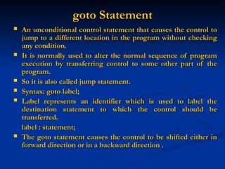 goto Statement
goto Statement
 An unconditional control statement that causes the control to
An unconditional control statement that causes the control to
jump to a different location in the program without checking
jump to a different location in the program without checking
any condition.
any condition.
 It is normally used to alter the normal sequence of program
It is normally used to alter the normal sequence of program
execution by transferring control to some other part of the
execution by transferring control to some other part of the
program.
program.
 So it is also called jump statement.
So it is also called jump statement.
 Syntax: goto label;
Syntax: goto label;
 Label represents an identifier which is used to label the
Label represents an identifier which is used to label the
destination statement to which the control should be
destination statement to which the control should be
transferred.
transferred.
label : statement;
label : statement;
 The goto statement causes the control to be shifted either in
The goto statement causes the control to be shifted either in
forward direction or in a backward direction .
forward direction or in a backward direction .
 