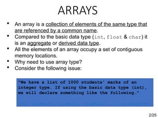 ARRAYS
2/25
 An array is a collection of elements of the same type that
are referenced by a common name.
 Compared to the basic data type (int, float & char) it
is an aggregate or derived data type.
 All the elements of an array occupy a set of contiguous
memory locations.
 Why need to use array type?
 Consider the following issue:
"We have a list of 1000 students' marks of an
integer type. If using the basic data type (int),
we will declare something like the following…"
int studMark0, studMark1, studMark2, ..., studMark999;
 