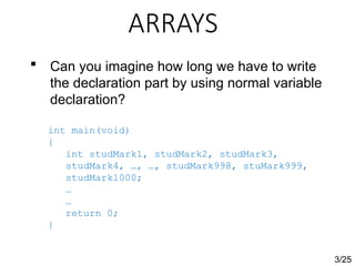 ARRAYS
3/25
 Can you imagine how long we have to write
the declaration part by using normal variable
declaration?
int main(void)
{
int studMark1, studMark2, studMark3,
studMark4, …, …, studMark998, stuMark999,
studMark1000;
…
…
return 0;
}
 