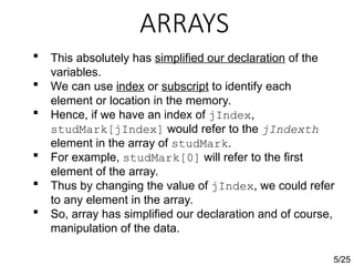 ARRAYS
5/25
 This absolutely has simplified our declaration of the
variables.
 We can use index or subscript to identify each
element or location in the memory.
 Hence, if we have an index of jIndex,
studMark[jIndex] would refer to the jIndexth
element in the array of studMark.
 For example, studMark[0] will refer to the first
element of the array.
 Thus by changing the value of jIndex, we could refer
to any element in the array.
 So, array has simplified our declaration and of course,
manipulation of the data.
 