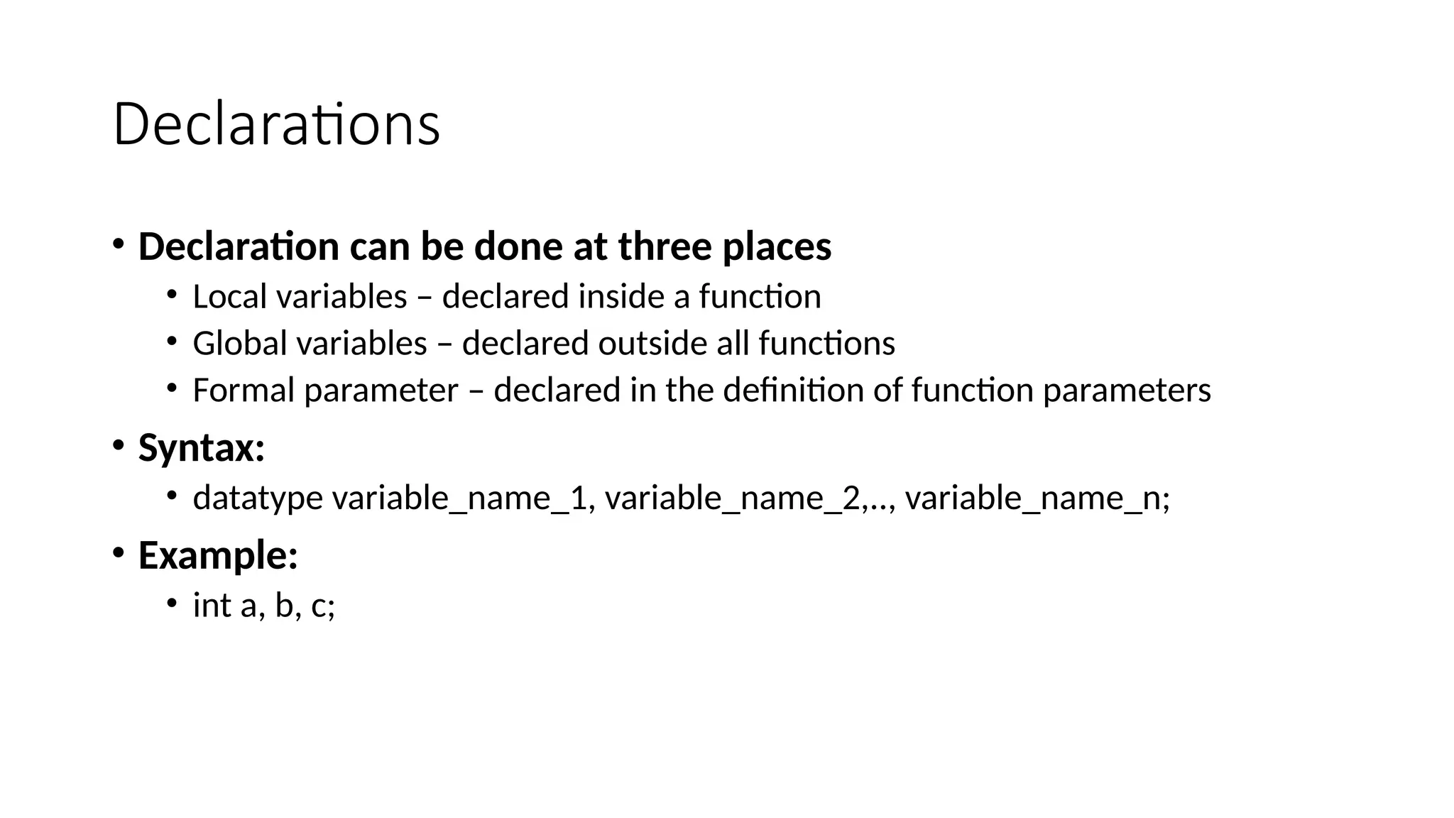 Declarations
• Declaration can be done at three places
• Local variables – declared inside a function
• Global variables – declared outside all functions
• Formal parameter – declared in the definition of function parameters
• Syntax:
• datatype variable_name_1, variable_name_2,.., variable_name_n;
• Example:
• int a, b, c;
 