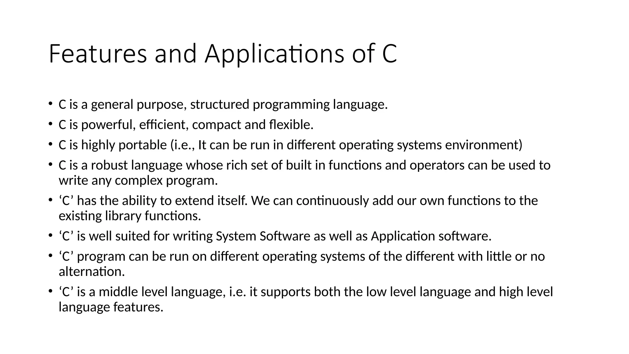 Features and Applications of C
• C is a general purpose, structured programming language.
• C is powerful, efficient, compact and flexible.
• C is highly portable (i.e., It can be run in different operating systems environment)
• C is a robust language whose rich set of built in functions and operators can be used to
write any complex program.
• ‘C’ has the ability to extend itself. We can continuously add our own functions to the
existing library functions.
• ‘C’ is well suited for writing System Software as well as Application software.
• ‘C’ program can be run on different operating systems of the different with little or no
alternation.
• ‘C’ is a middle level language, i.e. it supports both the low level language and high level
language features.
 